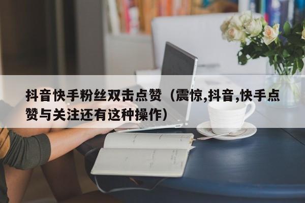 抖音快手粉丝双击点赞（震惊,抖音,快手点赞与关注还有这种操作）