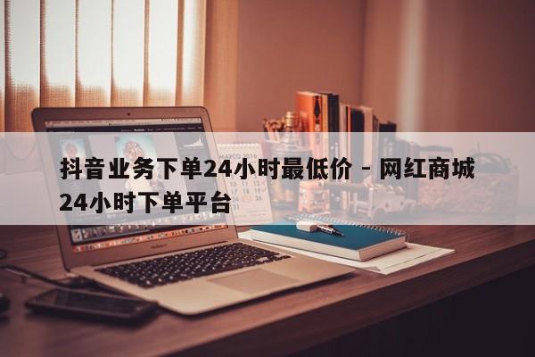 抖音业务下单24小时最低价 - 网红商城24小时下单平台