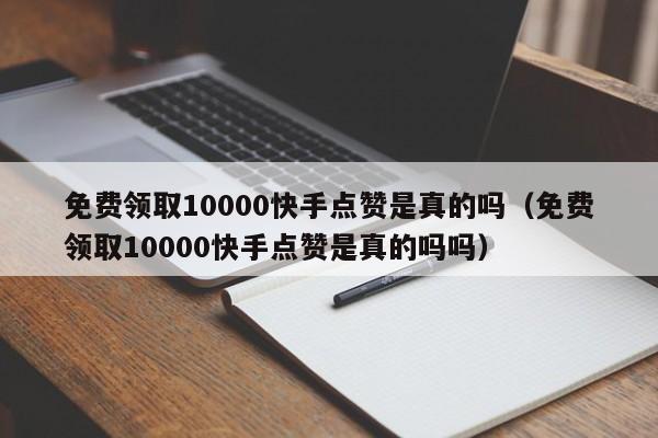 免费领取10000快手点赞是真的吗（免费领取10000快手点赞是真的吗吗）