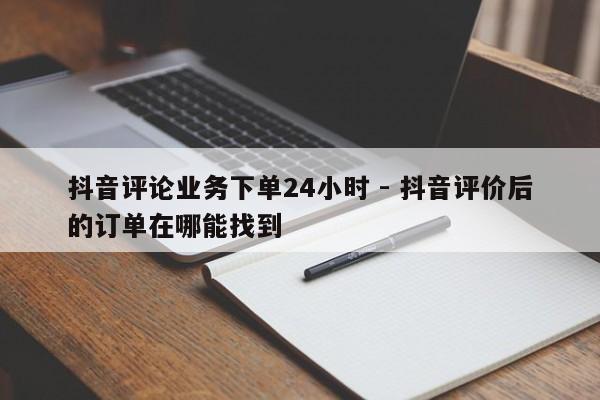 抖音评论业务下单24小时 - 抖音评价后的订单在哪能找到