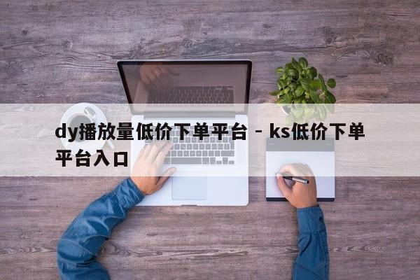 dy播放量低价下单平台 - ks低价下单平台入口