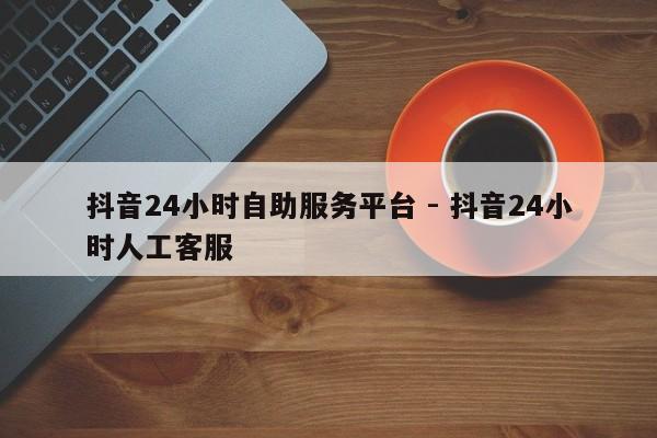 抖音24小时自助服务平台 - 抖音24小时人工客服