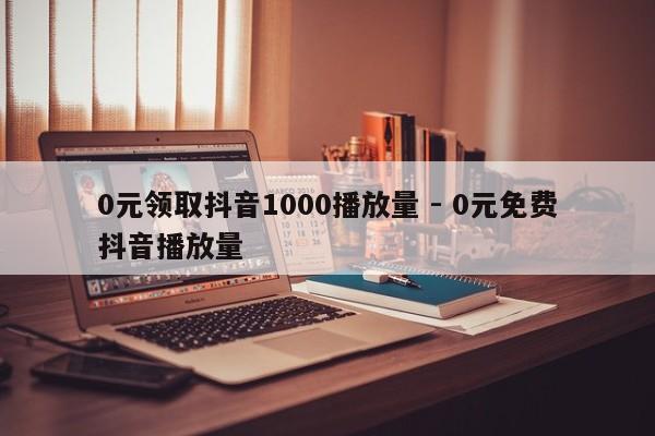 0元领取抖音1000播放量 - 0元免费抖音播放量