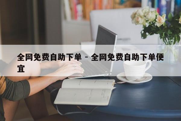 全网免费自助下单 - 全网免费自助下单便宜