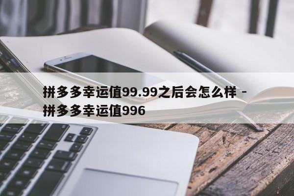 拼多多幸运值99.99之后会怎么样 - 拼多多幸运值996