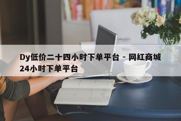 Dy低价二十四小时下单平台 - 网红商城24小时下单平台