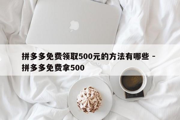 拼多多免费领取500元的方法有哪些 - 拼多多免费拿500