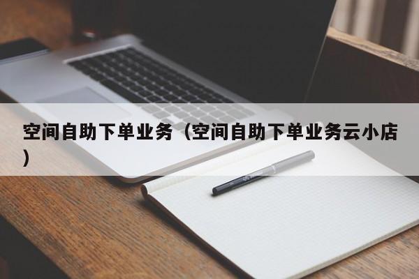 空间自助下单业务（空间自助下单业务云小店）