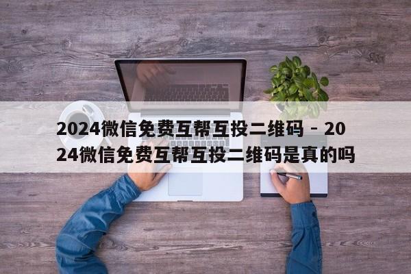 2024微信免费互帮互投二维码 - 2024微信免费互帮互投二维码是真的吗