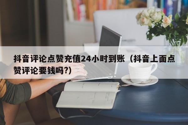 抖音评论点赞充值24小时到账（抖音上面点赞评论要钱吗?）