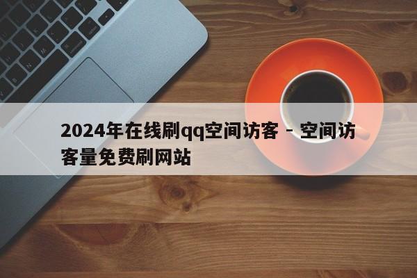 2024年在线刷qq空间访客 - 空间访客量免费刷网站