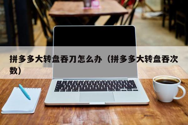 拼多多大转盘吞刀怎么办（拼多多大转盘吞次数）