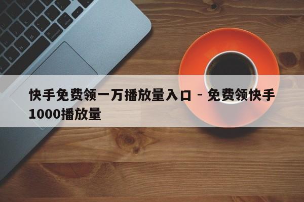快手免费领一万播放量入口 - 免费领快手1000播放量