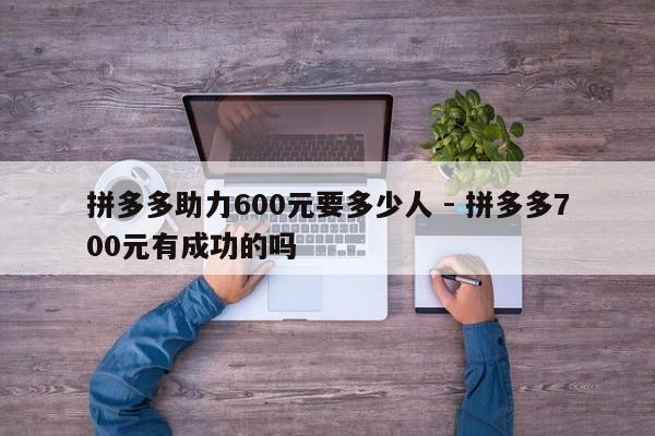 拼多多助力600元要多少人 - 拼多多700元有成功的吗