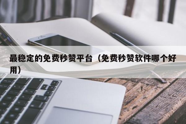 最稳定的免费秒赞平台（免费秒赞软件哪个好用）