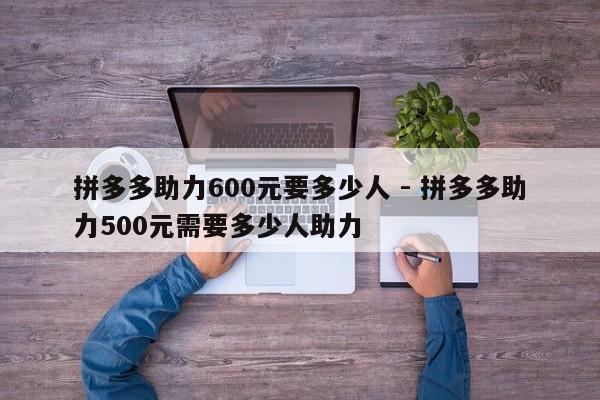 拼多多助力600元要多少人 - 拼多多助力500元需要多少人助力