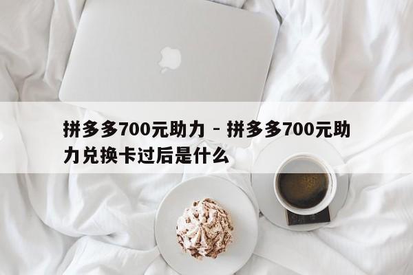 拼多多700元助力 - 拼多多700元助力兑换卡过后是什么