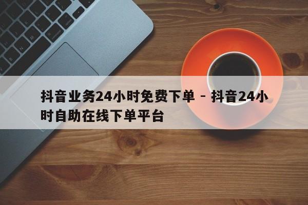 抖音业务24小时免费下单 - 抖音24小时自助在线下单平台