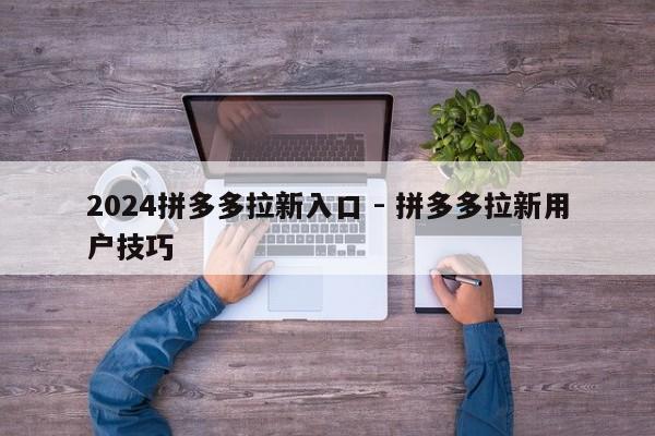 2024拼多多拉新入口 - 拼多多拉新用户技巧