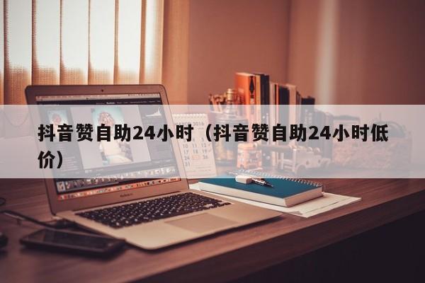 抖音赞自助24小时（抖音赞自助24小时低价）
