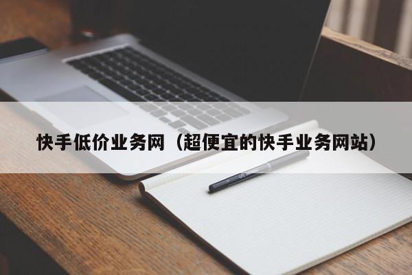快手低价业务网（超便宜的快手业务网站）