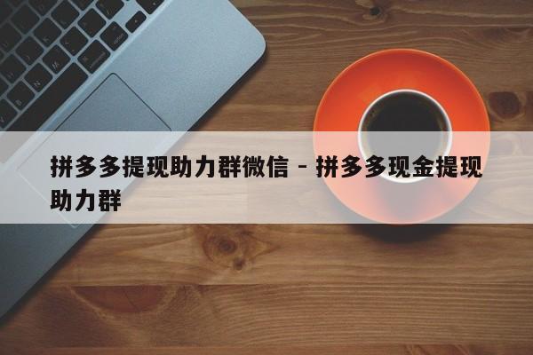 拼多多提现助力群微信 - 拼多多现金提现助力群