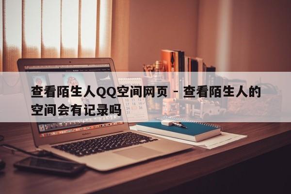 查看陌生人QQ空间网页 - 查看陌生人的空间会有记录吗