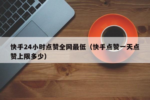 快手24小时点赞全网最低（快手点赞一天点赞上限多少）