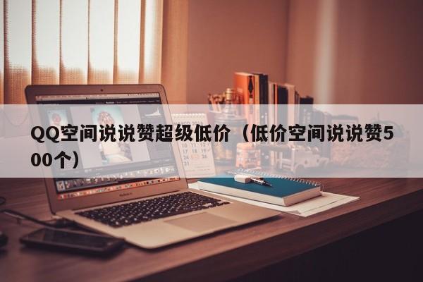 QQ空间说说赞超级低价（低价空间说说赞500个）
