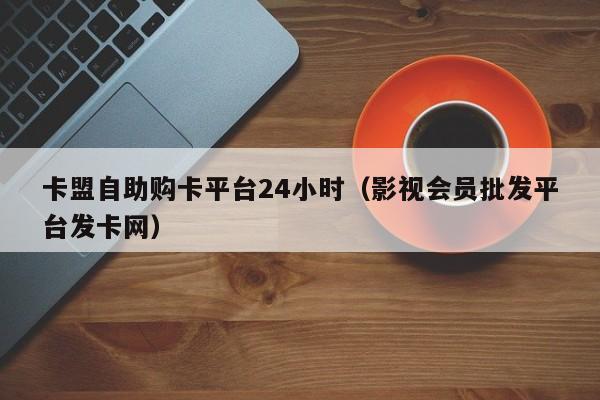 卡盟自助购卡平台24小时（影视会员批发平台发卡网）