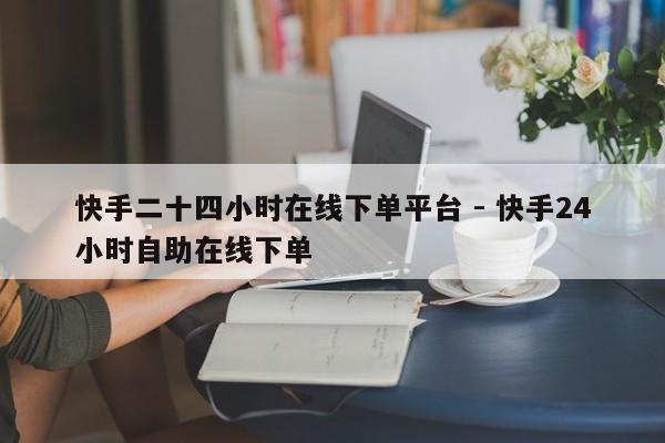 快手二十四小时在线下单平台 - 快手24小时自助在线下单