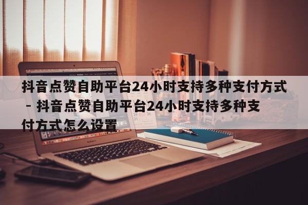 抖音点赞自助平台24小时支持多种支付方式 - 抖音点赞自助平台24小时支持多种支付方式怎么设置