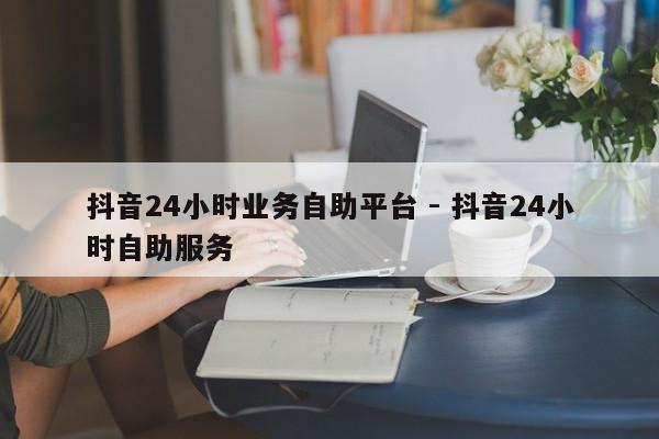 抖音24小时业务自助平台 - 抖音24小时自助服务