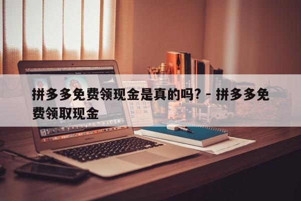 拼多多免费领现金是真的吗? - 拼多多免费领取现金