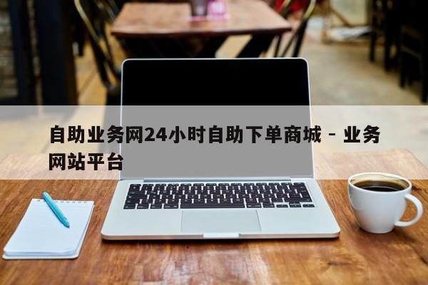 自助业务网24小时自助下单商城 - 业务网站平台
