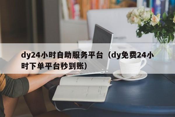 dy24小时自助服务平台（dy免费24小时下单平台秒到账）