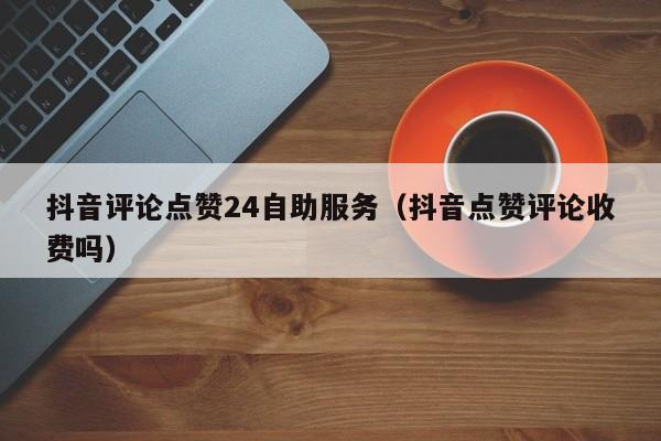 抖音评论点赞24自助服务（抖音点赞评论收费吗）