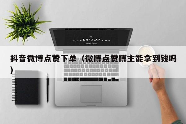 抖音微博点赞下单（微博点赞博主能拿到钱吗）