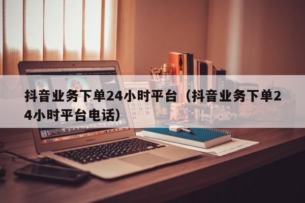 抖音业务下单24小时平台（抖音业务下单24小时平台电话）