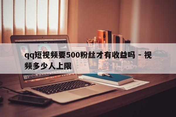 qq短视频要500粉丝才有收益吗 - 视频多少人上限