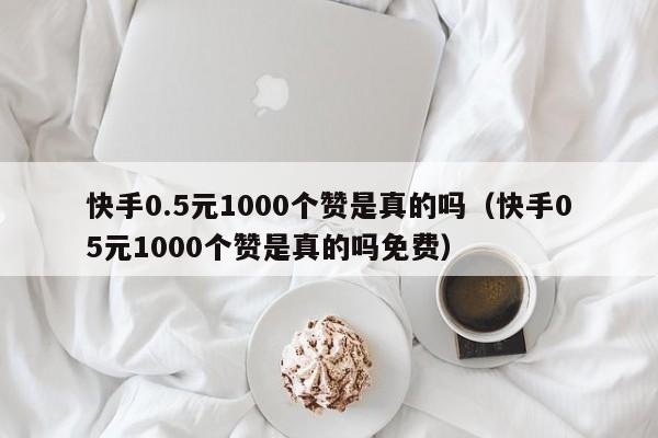 快手0.5元1000个赞是真的吗（快手05元1000个赞是真的吗免费）