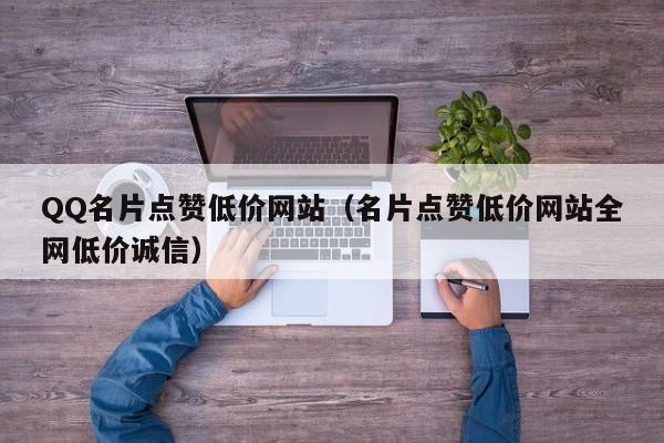 QQ名片点赞低价网站（名片点赞低价网站全网低价诚信）