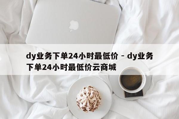 dy业务下单24小时最低价 - dy业务下单24小时最低价云商城