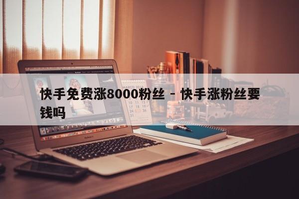 快手免费涨8000粉丝 - 快手涨粉丝要钱吗