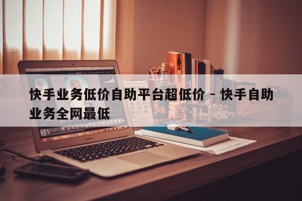 快手业务低价自助平台超低价 - 快手自助业务全网最低