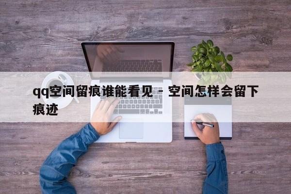 qq空间留痕谁能看见 - 空间怎样会留下痕迹