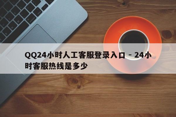 QQ24小时人工客服登录入口 - 24小时客服热线是多少