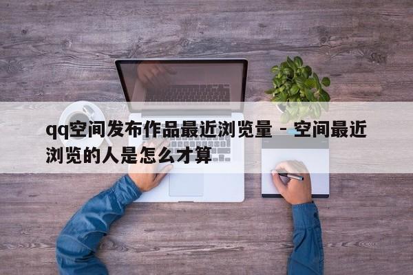 qq空间发布作品最近浏览量 - 空间最近浏览的人是怎么才算