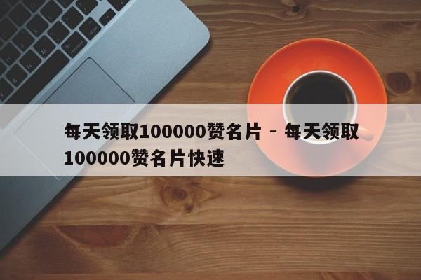 每天领取100000赞名片 - 每天领取100000赞名片快速