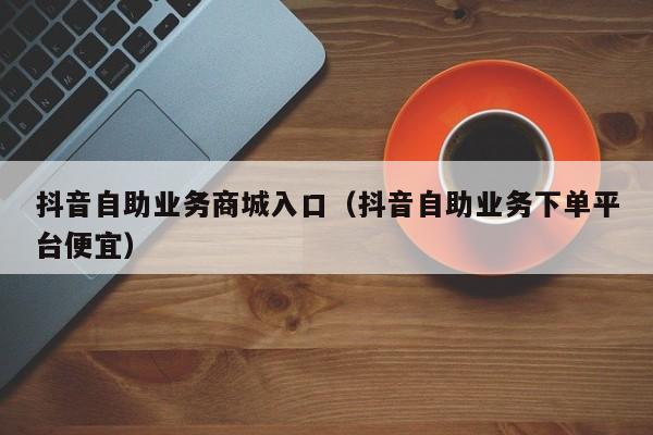 抖音自助业务商城入口（抖音自助业务下单平台便宜）
